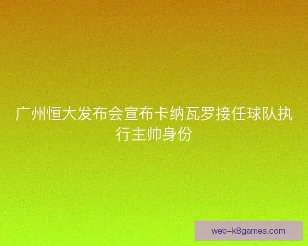 广州恒大发布会宣布卡纳瓦罗接任球队执行主帅身份