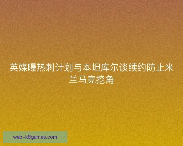 英媒曝热刺计划与本坦库尔谈续约防止米兰马竞挖角