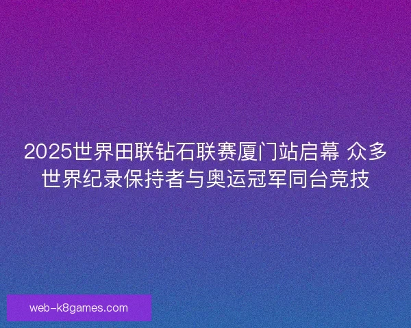 2025世界田联钻石联赛厦门站启幕 众多世界纪录保持者与奥运冠军同台竞技
