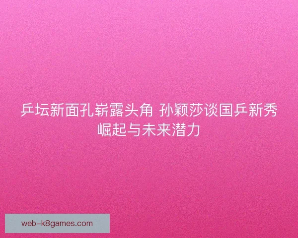乒坛新面孔崭露头角 孙颖莎谈国乒新秀崛起与未来潜力