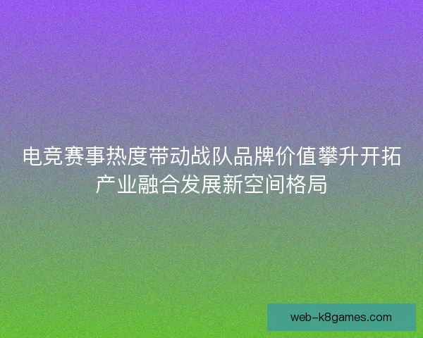 电竞赛事热度带动战队品牌价值攀升开拓产业融合发展新空间格局