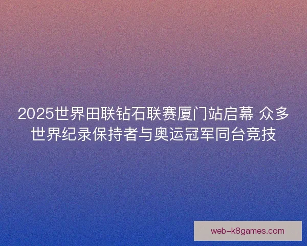 2025世界田联钻石联赛厦门站启幕 众多世界纪录保持者与奥运冠军同台竞技