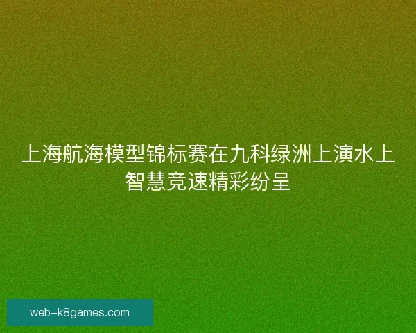 上海航海模型锦标赛在九科绿洲上演水上智慧竞速精彩纷呈