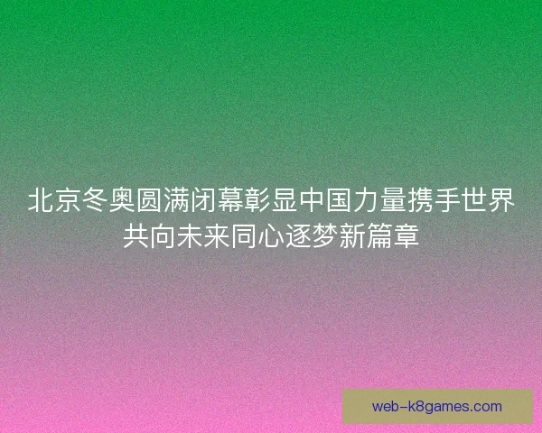 北京冬奥圆满闭幕彰显中国力量携手世界共向未来同心逐梦新篇章