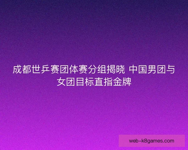 成都世乒赛团体赛分组揭晓 中国男团与女团目标直指金牌 成都世乒赛团体赛分组揭晓 中国男团与女团目标直指金牌