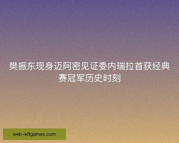 樊振东现身迈阿密见证委内瑞拉首获经典赛冠军历史时刻