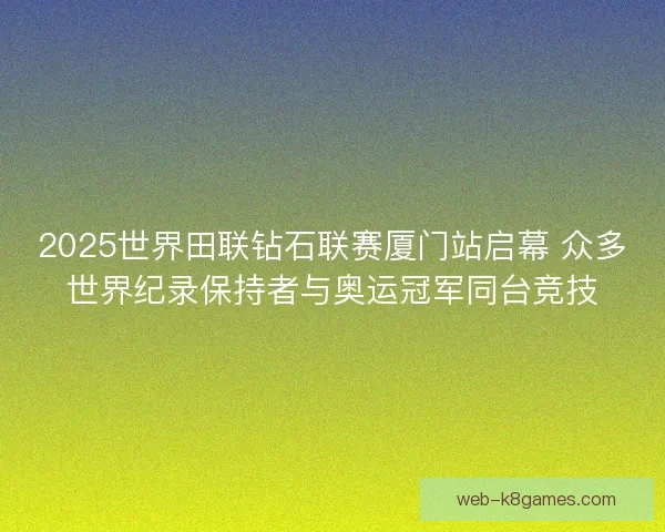 2025世界田联钻石联赛厦门站启幕 众多世界纪录保持者与奥运冠军同台竞技