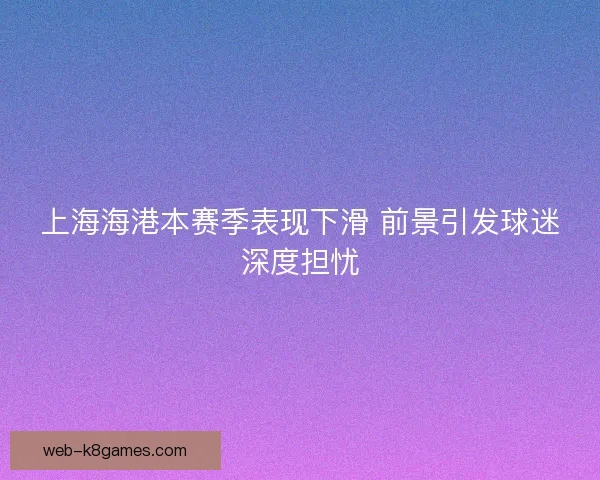上海海港本赛季表现下滑 前景引发球迷深度担忧