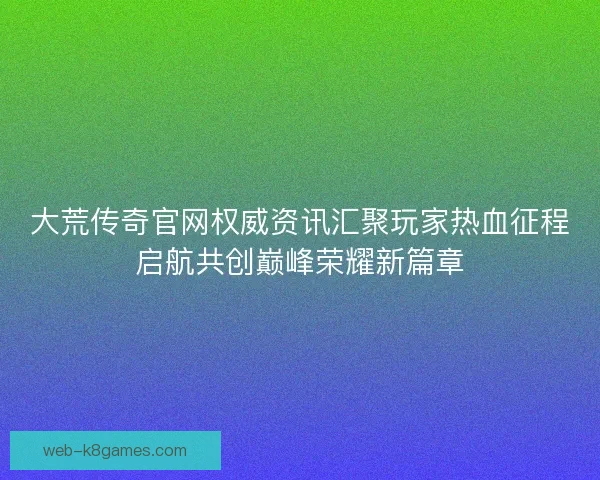 大荒传奇官网权威资讯汇聚玩家热血征程启航共创巅峰荣耀新篇章