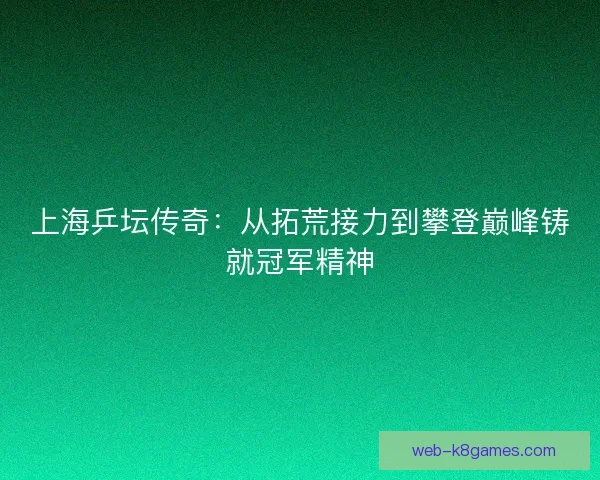 上海乒坛传奇:从拓荒接力到攀登巅峰铸就冠军精神 上海乒坛传奇:从拓荒接力到攀登巅峰铸就冠军精神
