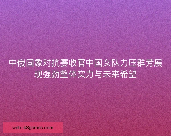中俄国象对抗赛收官中国女队力压群芳展现强劲整体实力与未来希望
