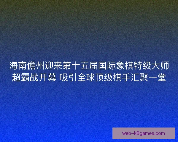 海南儋州迎来第十五届国际象棋特级大师超霸战开幕 吸引全球顶级棋手汇聚一堂 海南儋州迎来第十五届国际象棋特级大师超霸战开幕 吸引全球顶级棋手汇聚一堂