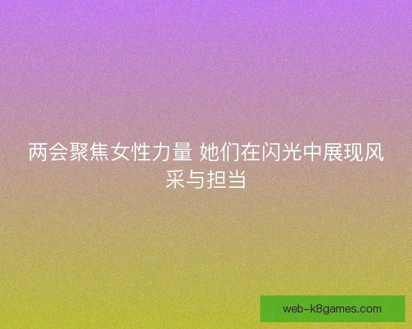 两会聚焦女性力量 她们在闪光中展现风采与担当