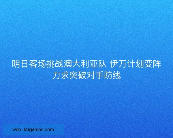 明日客场挑战澳大利亚队 伊万计划变阵力求突破对手防线