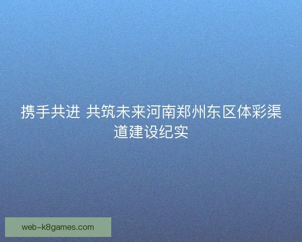 携手共进 共筑未来河南郑州东区体彩渠道建设纪实